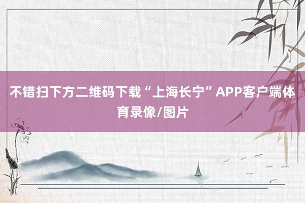 不错扫下方二维码下载“上海长宁”APP客户端体育录像/图片