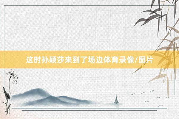 这时孙颖莎来到了场边体育录像/图片