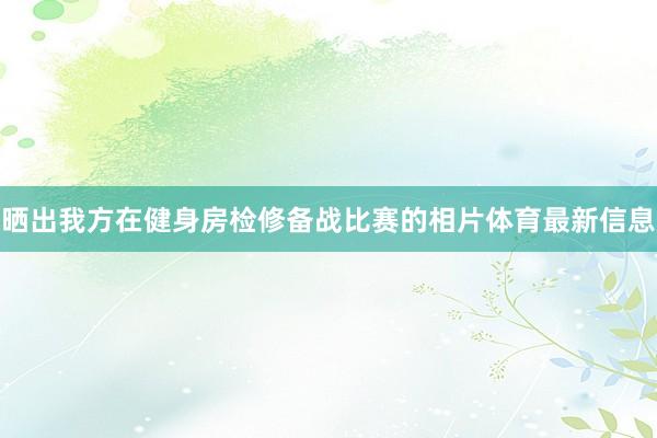 晒出我方在健身房检修备战比赛的相片体育最新信息