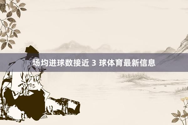 场均进球数接近 3 球体育最新信息