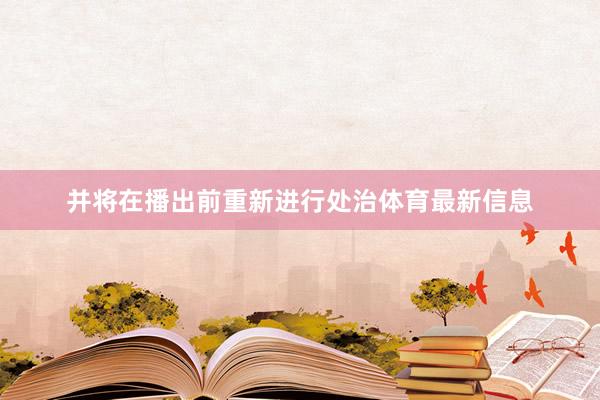 并将在播出前重新进行处治体育最新信息