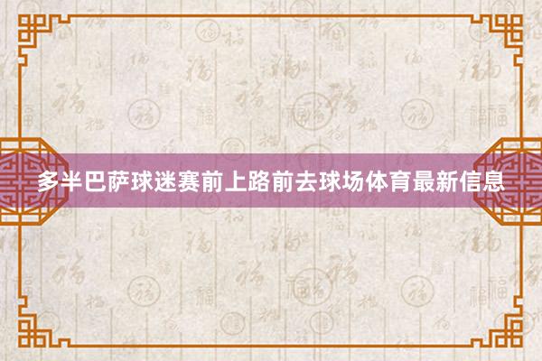 多半巴萨球迷赛前上路前去球场体育最新信息