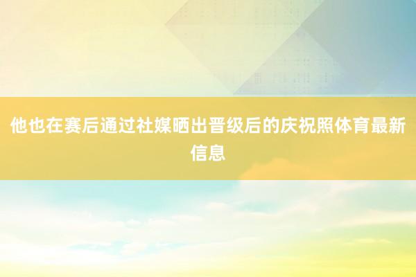 他也在赛后通过社媒晒出晋级后的庆祝照体育最新信息