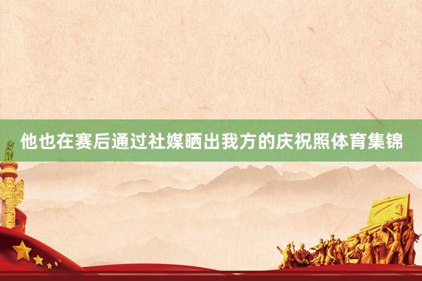 他也在赛后通过社媒晒出我方的庆祝照体育集锦