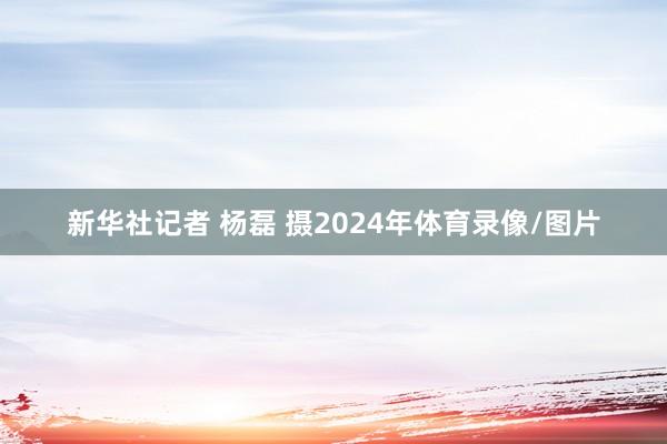 新华社记者 杨磊 摄2024年体育录像/图片