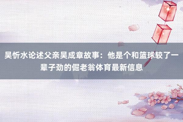 吴忻水论述父亲吴成章故事：他是个和篮球较了一辈子劲的倔老翁体育最新信息