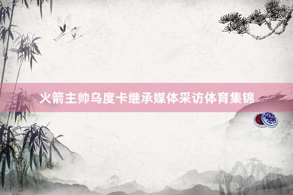 火箭主帅乌度卡继承媒体采访体育集锦