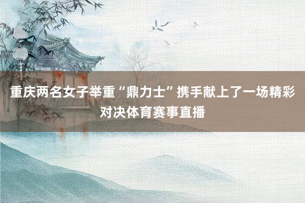 重庆两名女子举重“鼎力士”携手献上了一场精彩对决体育赛事直播