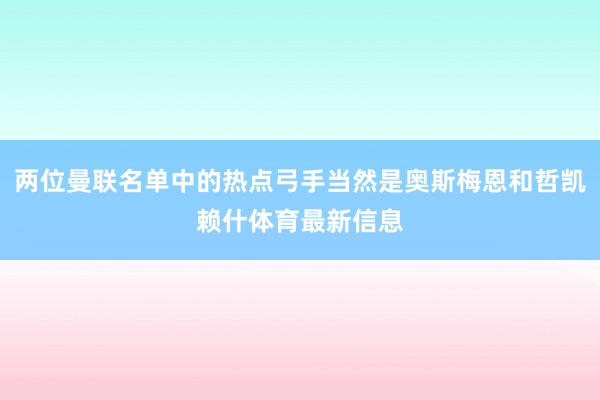两位曼联名单中的热点弓手当然是奥斯梅恩和哲凯赖什体育最新信息