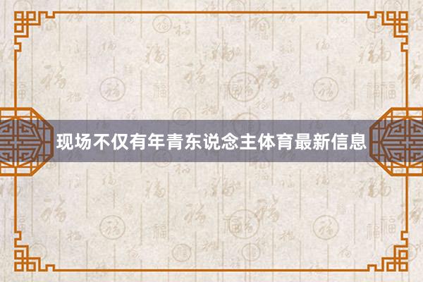 现场不仅有年青东说念主体育最新信息