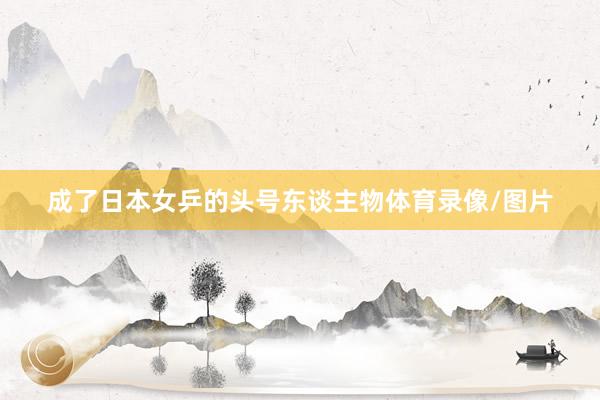 成了日本女乒的头号东谈主物体育录像/图片