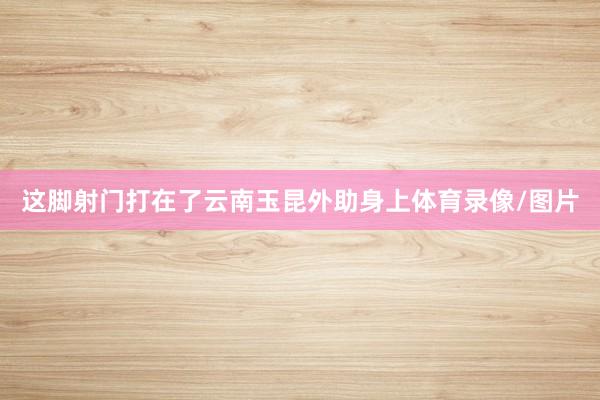 这脚射门打在了云南玉昆外助身上体育录像/图片