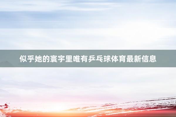 似乎她的寰宇里唯有乒乓球体育最新信息