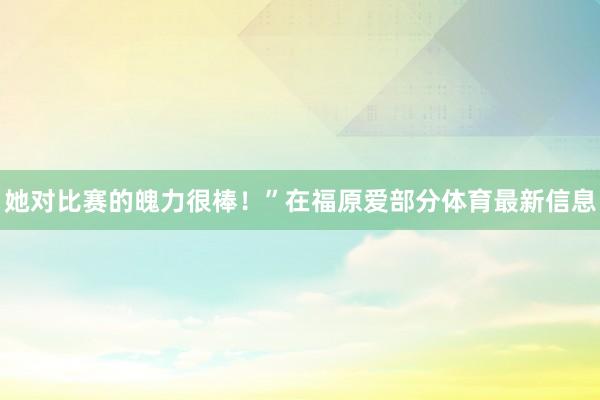 她对比赛的魄力很棒！”在福原爱部分体育最新信息