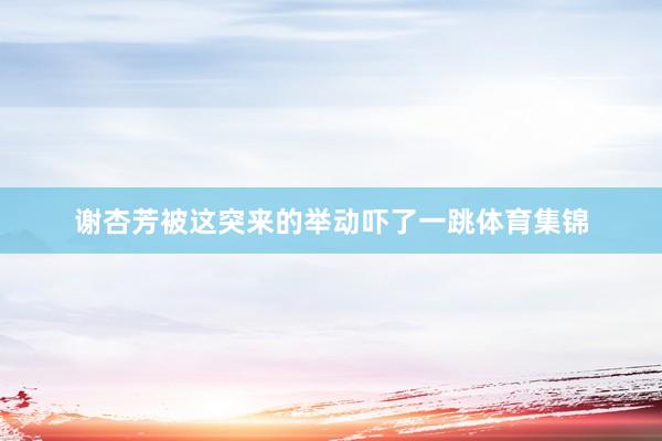 谢杏芳被这突来的举动吓了一跳体育集锦