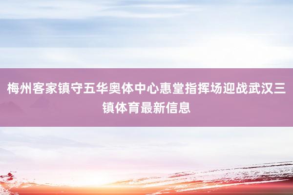 梅州客家镇守五华奥体中心惠堂指挥场迎战武汉三镇体育最新信息