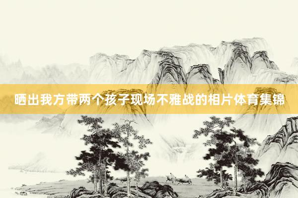 晒出我方带两个孩子现场不雅战的相片体育集锦