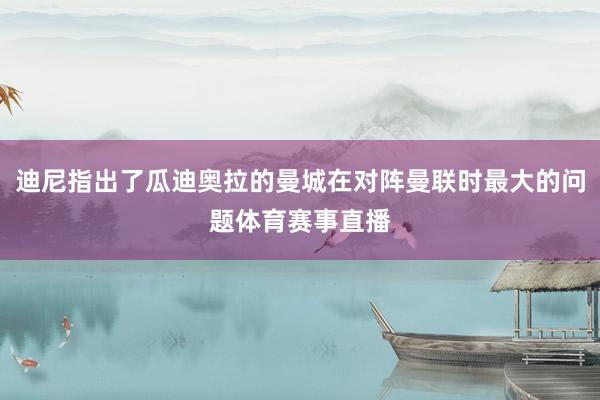 迪尼指出了瓜迪奥拉的曼城在对阵曼联时最大的问题体育赛事直播