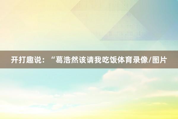 开打趣说：“葛浩然该请我吃饭体育录像/图片