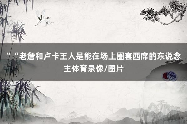 ”　　“老詹和卢卡王人是能在场上圈套西席的东说念主体育录像/图片