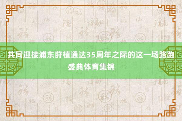 共同迎接浦东莳植通达35周年之际的这一场路跑盛典体育集锦