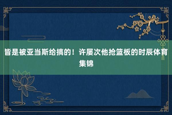 皆是被亚当斯给搞的！许屡次他抢篮板的时辰体育集锦