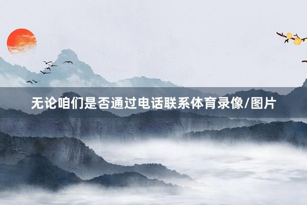无论咱们是否通过电话联系体育录像/图片