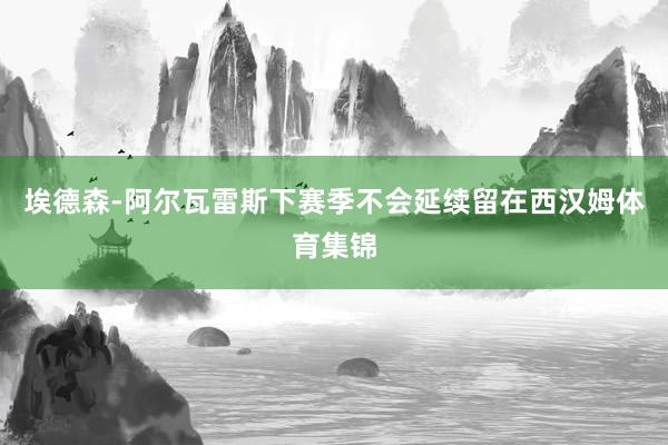 埃德森-阿尔瓦雷斯下赛季不会延续留在西汉姆体育集锦