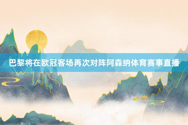 巴黎将在欧冠客场再次对阵阿森纳体育赛事直播