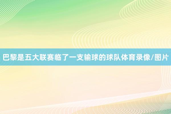 巴黎是五大联赛临了一支输球的球队体育录像/图片