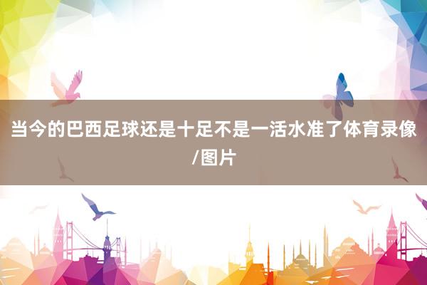 当今的巴西足球还是十足不是一活水准了体育录像/图片