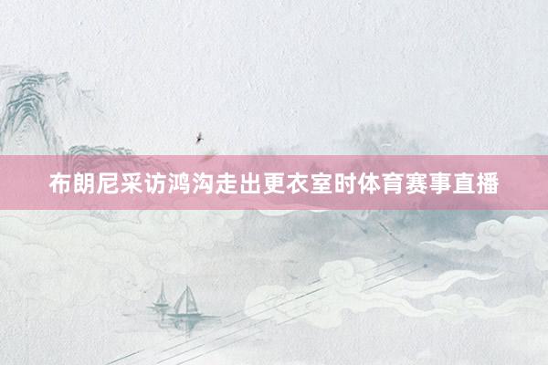 布朗尼采访鸿沟走出更衣室时体育赛事直播