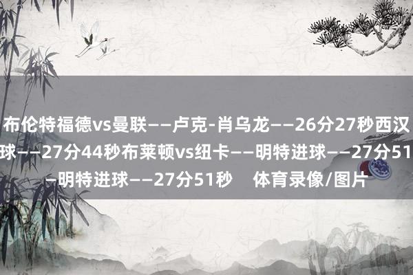 布伦特福德vs曼联——卢克-肖乌龙——26分27秒西汉姆vs热刺——鲍文进球——27分44秒布莱顿vs纽卡——明特进球——27分51秒    体育录像/图片