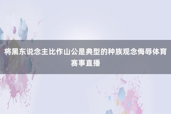 将黑东说念主比作山公是典型的种族观念侮辱体育赛事直播
