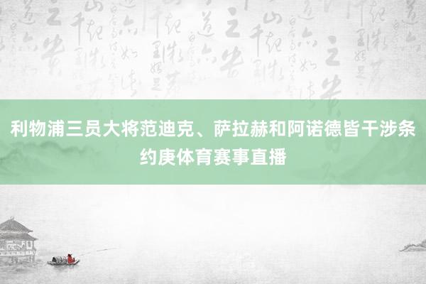 利物浦三员大将范迪克、萨拉赫和阿诺德皆干涉条约庚体育赛事直播