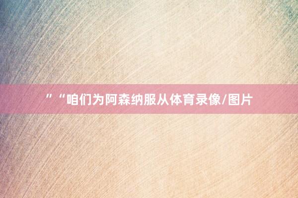 ”“咱们为阿森纳服从体育录像/图片