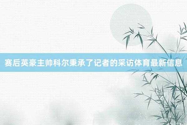赛后英豪主帅科尔秉承了记者的采访体育最新信息