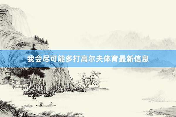 我会尽可能多打高尔夫体育最新信息