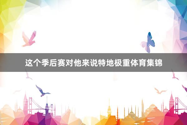 这个季后赛对他来说特地极重体育集锦