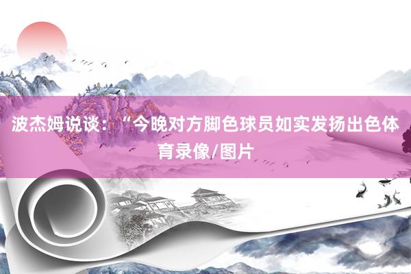 波杰姆说谈：“今晚对方脚色球员如实发扬出色体育录像/图片