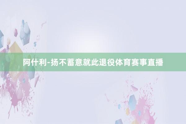阿什利-扬不蓄意就此退役体育赛事直播