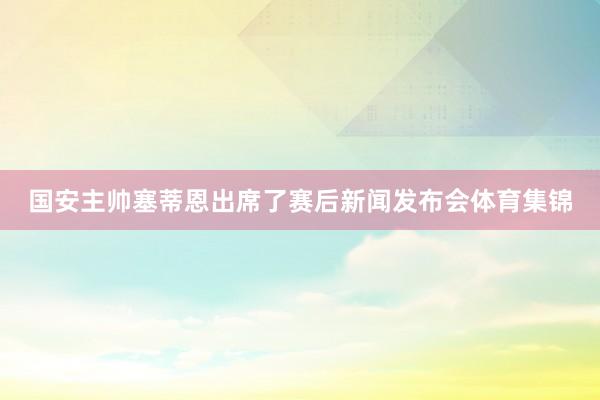 国安主帅塞蒂恩出席了赛后新闻发布会体育集锦