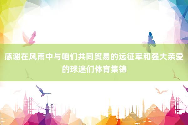 感谢在风雨中与咱们共同贸易的远征军和强大亲爱的球迷们体育集锦