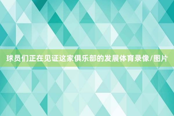 球员们正在见证这家俱乐部的发展体育录像/图片