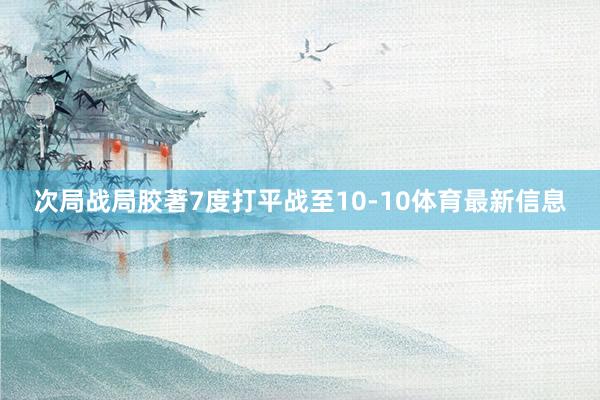 次局战局胶著7度打平战至10-10体育最新信息