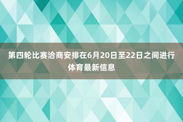 第四轮比赛洽商安排在6月20日至22日之间进行体育最新信息