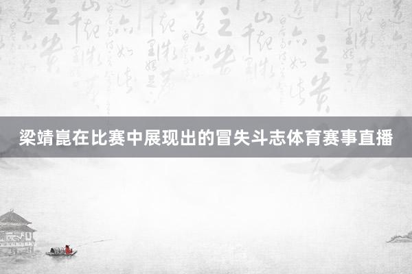 梁靖崑在比赛中展现出的冒失斗志体育赛事直播