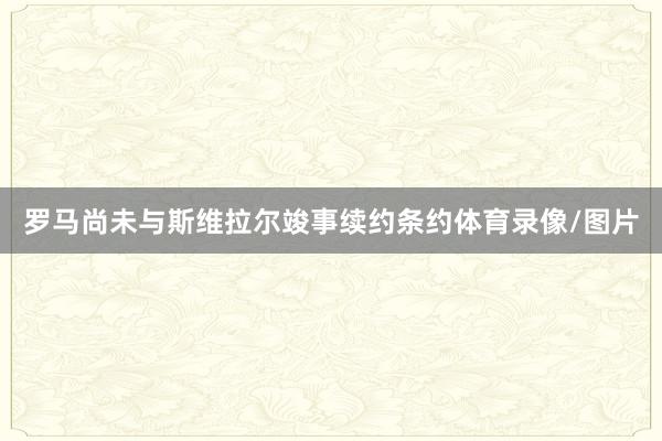 罗马尚未与斯维拉尔竣事续约条约体育录像/图片