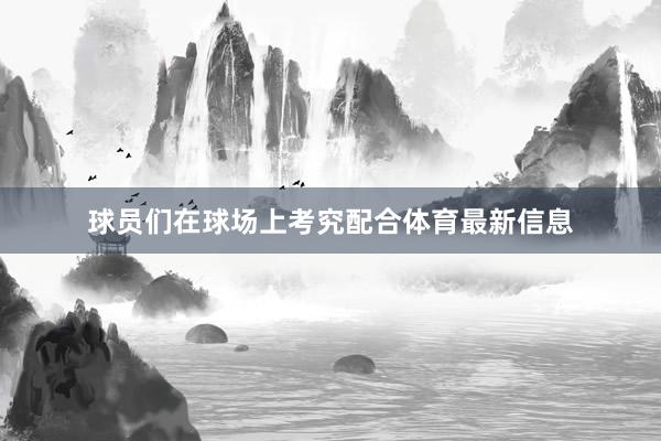 球员们在球场上考究配合体育最新信息
