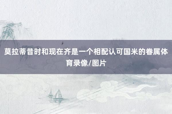 莫拉蒂昔时和现在齐是一个相配认可国米的眷属体育录像/图片